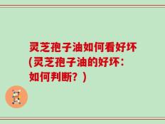 灵芝孢子油如何看好坏(灵芝孢子油的好坏：如何判断？)