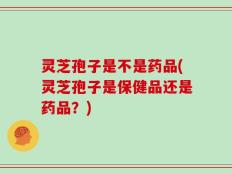 灵芝孢子是不是药品(灵芝孢子是保健品还是药品？)