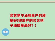 灵芝孢子油哪里产的质量好(哪里产的灵芝孢子油质量最好？)