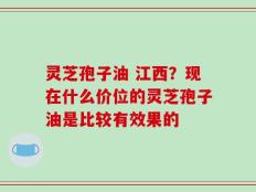 灵芝孢子油 江西？现在什么价位的灵芝孢子油是比较有效果的
