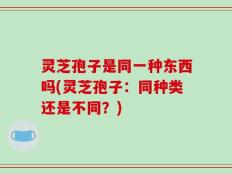 灵芝孢子是同一种东西吗(灵芝孢子：同种类还是不同？)