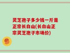 灵芝孢子多少钱一斤是正宗长白山(长白山正宗灵芝孢子市场价)