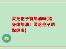 灵芝孢子有加油呀(给身体加油！灵芝孢子助你健康)