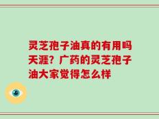 灵芝孢子油真的有用吗天涯？广药的灵芝孢子油大家觉得怎么样