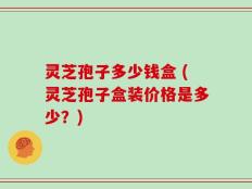 灵芝孢子多少钱盒 (灵芝孢子盒装价格是多少？)