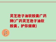 灵芝孢子油软胶囊广药牌(广药灵芝孢子油软胶囊，护你健康)