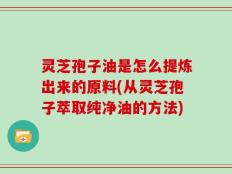 灵芝孢子油是怎么提炼出来的原料(从灵芝孢子萃取纯净油的方法)