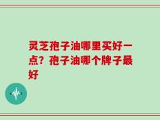 灵芝孢子油哪里买好一点？孢子油哪个牌子最好