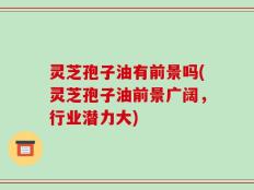 灵芝孢子油有前景吗(灵芝孢子油前景广阔，行业潜力大)