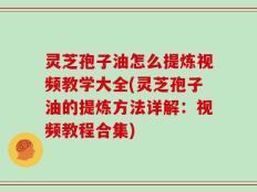 灵芝孢子油怎么提炼视频教学大全(灵芝孢子油的提炼方法详解：视频教程合集)