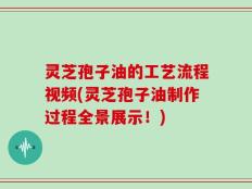 灵芝孢子油的工艺流程视频(灵芝孢子油制作过程全景展示！)