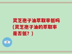 灵芝孢子油萃取率低吗(灵芝孢子油的萃取率是否低？)