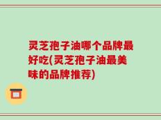 灵芝孢子油哪个品牌最好吃(灵芝孢子油最美味的品牌推荐)