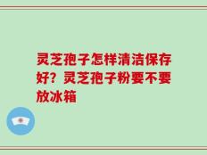 灵芝孢子怎样清洁保存好？灵芝孢子粉要不要放冰箱