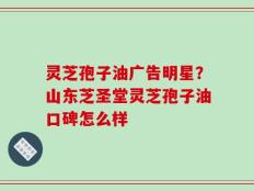 灵芝孢子油广告明星？山东芝圣堂灵芝孢子油口碑怎么样