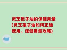 灵芝孢子油的保健用量(灵芝孢子油如何正确使用，保健用量攻略)