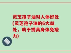 灵芝孢子油对人体好处(灵芝孢子油的6大益处，助于提高身体免疫力)