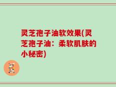灵芝孢子油软效果(灵芝孢子油：柔软肌肤的小秘密)