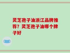 灵芝孢子油浙江品牌推荐？灵芝孢子油哪个牌子好
