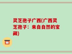 灵芝孢子广西(广西灵芝孢子：来自自然的宝藏)