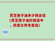 灵芝孢子油多少钱合适(灵芝孢子油价格适中，抗氧化养生首选)