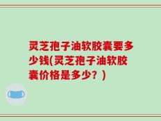 灵芝孢子油软胶囊要多少钱(灵芝孢子油软胶囊价格是多少？)