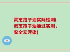灵芝孢子油实际检测(灵芝孢子油通过实测，安全无污染)