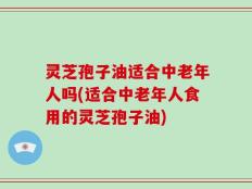 灵芝孢子油适合中老年人吗(适合中老年人食用的灵芝孢子油)