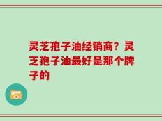 灵芝孢子油经销商？灵芝孢子油最好是那个牌子的