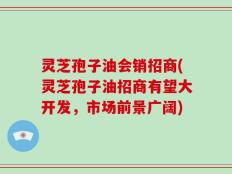 灵芝孢子油会销招商(灵芝孢子油招商有望大开发，市场前景广阔)