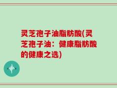 灵芝孢子油脂肪酸(灵芝孢子油：健康脂肪酸的健康之选)