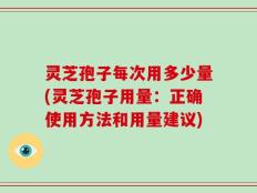 灵芝孢子每次用多少量(灵芝孢子用量：正确使用方法和用量建议)