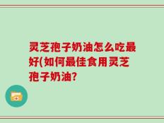 灵芝孢子奶油怎么吃最好(如何最佳食用灵芝孢子奶油？
