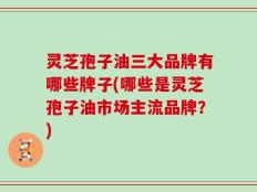 灵芝孢子油三大品牌有哪些牌子(哪些是灵芝孢子油市场主流品牌？)