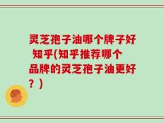 灵芝孢子油哪个牌子好 知乎(知乎推荐哪个品牌的灵芝孢子油更好？)