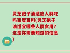 灵芝孢子油适应人群吃吗百度百科(灵芝孢子油适宜哪些人群食用？这是你需要知道的信息)