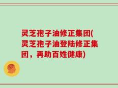 灵芝孢子油修正集团(灵芝孢子油登陆修正集团，再助百姓健康)