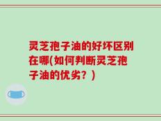 灵芝孢子油的好坏区别在哪(如何判断灵芝孢子油的优劣？)
