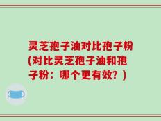 灵芝孢子油对比孢子粉(对比灵芝孢子油和孢子粉：哪个更有效？)