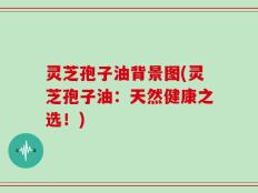 灵芝孢子油背景图(灵芝孢子油：天然健康之选！)