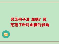 灵芝孢子油 血糖？灵芝孢子粉对血糖的影响