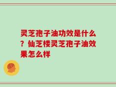 灵芝孢子油功效是什么？仙芝楼灵芝孢子油效果怎么样
