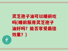 灵芝孢子油可以睡前吃吗(睡前服用灵芝孢子油好吗？能否享受最佳效果？)