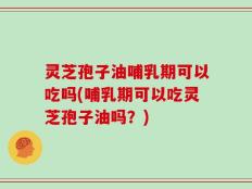 灵芝孢子油哺乳期可以吃吗(哺乳期可以吃灵芝孢子油吗？)