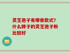 灵芝孢子有哪些款式？什么牌子的灵芝孢子粉比较好