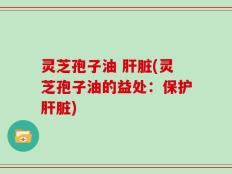 灵芝孢子油 肝脏(灵芝孢子油的益处：保护肝脏)
