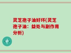 灵芝孢子油好坏(灵芝孢子油：益处与副作用分析)