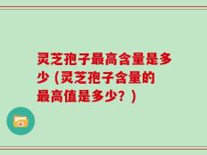 灵芝孢子最高含量是多少 (灵芝孢子含量的最高值是多少？)