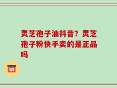 灵芝孢子油抖音？灵芝孢子粉快手卖的是正品吗