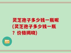 灵芝孢子多少钱一瓶呢(灵芝孢子多少钱一瓶？价格揭晓)